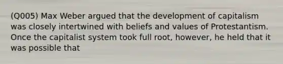 (Q005) Max Weber argued that the development of capitalism was closely intertwined with beliefs and values of Protestantism. Once the capitalist system took full root, however, he held that it was possible that