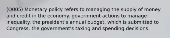 (Q005) Monetary policy refers to managing the supply of money and credit in the economy. government actions to manage inequality. the president's annual budget, which is submitted to Congress. the government's taxing and spending decisions