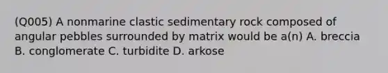 (Q005) A nonmarine clastic sedimentary rock composed of angular pebbles surrounded by matrix would be a(n) A. breccia B. conglomerate C. turbidite D. arkose