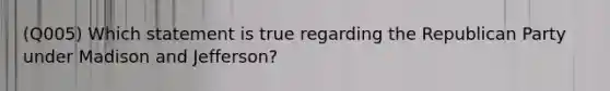 (Q005) Which statement is true regarding the Republican Party under Madison and Jefferson?