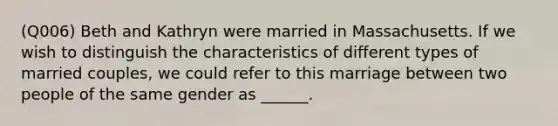 (Q006) Beth and Kathryn were married in Massachusetts. If we wish to distinguish the characteristics of different types of married couples, we could refer to this marriage between two people of the same gender as ______.