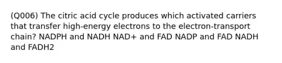 (Q006) The citric acid cycle produces which activated carriers that transfer high-energy electrons to the electron-transport chain? NADPH and NADH NAD+ and FAD NADP and FAD NADH and FADH2