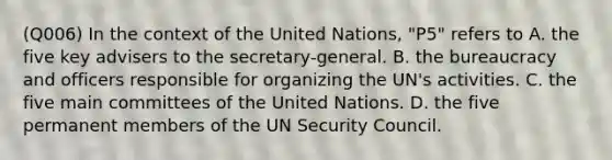 (Q006) In the context of the United Nations, "P5" refers to A. the five key advisers to the secretary-general. B. the bureaucracy and officers responsible for organizing the UN's activities. C. the five main committees of the United Nations. D. the five permanent members of the UN Security Council.