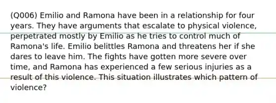 (Q006) Emilio and Ramona have been in a relationship for four years. They have arguments that escalate to physical violence, perpetrated mostly by Emilio as he tries to control much of Ramona's life. Emilio belittles Ramona and threatens her if she dares to leave him. The fights have gotten more severe over time, and Ramona has experienced a few serious injuries as a result of this violence. This situation illustrates which pattern of violence?