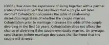 (Q006) How does the experience of living together with a partner (cohabitation) impact the likelihood that a couple will later divorce? Cohabitation increases the odds of relationship dissolution regardless of whether the couple marries. Cohabitation prior to marriage increases the odds of the couple divorcing in the first 10 years. Cohabitation does not affect the chance of divorcing if the couple eventually marries. On average, cohabitation before marriage decreases the likelihood that the couple will divorce.