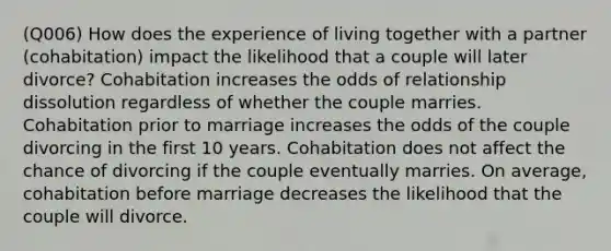 (Q006) How does the experience of living together with a partner (cohabitation) impact the likelihood that a couple will later divorce? Cohabitation increases the odds of relationship dissolution regardless of whether the couple marries. Cohabitation prior to marriage increases the odds of the couple divorcing in the first 10 years. Cohabitation does not affect the chance of divorcing if the couple eventually marries. On average, cohabitation before marriage decreases the likelihood that the couple will divorce.