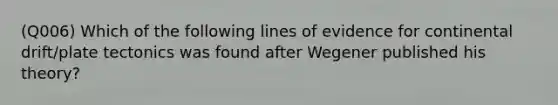 (Q006) Which of the following lines of evidence for continental drift/plate tectonics was found after Wegener published his theory?