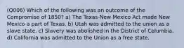 (Q006) Which of the following was an outcome of the Compromise of 1850? a) The Texas-New Mexico Act made New Mexico a part of Texas. b) Utah was admitted to the union as a slave state. c) Slavery was abolished in the District of Columbia. d) California was admitted to the Union as a free state.