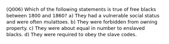 (Q006) Which of the following statements is true of free blacks between 1800 and 1860? a) They had a vulnerable social status and were often mulattoes. b) They were forbidden from owning property. c) They were about equal in number to enslaved blacks. d) They were required to obey the slave codes.