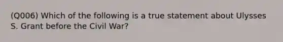 (Q006) Which of the following is a true statement about Ulysses S. Grant before the Civil War?