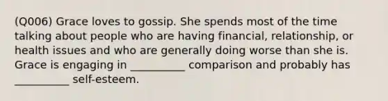 (Q006) Grace loves to gossip. She spends most of the time talking about people who are having financial, relationship, or health issues and who are generally doing worse than she is. Grace is engaging in __________ comparison and probably has __________ self-esteem.