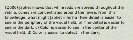 (Q006) Japhet knows that while rods are spread throughout the retina, cones are concentrated around the fovea. From this knowledge, what might Japhet infer? a) Fine detail is easier to see in the periphery of the visual field. b) Fine detail is easier to see in the dark. c) Color is easier to see in the center of the visual field. d) Color is easier to detect in the dark.