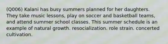 (Q006) Kalani has busy summers planned for her daughters. They take music lessons, play on soccer and basketball teams, and attend summer school classes. This summer schedule is an example of natural growth. resocialization. role strain. concerted cultivation.