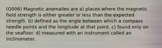 (Q006) Magnetic anomalies are a) places where the magnetic field strength is either greater or less than the expected strength. b) defined as the angle between which a compass needle points and the longitude at that point. c) found only on the seafloor. d) measured with an instrument called an inclinometer.