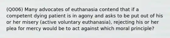 (Q006) Many advocates of euthanasia contend that if a competent dying patient is in agony and asks to be put out of his or her misery (active voluntary euthanasia), rejecting his or her plea for mercy would be to act against which moral principle?