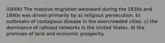 (Q006) The massive migration westward during the 1830s and 1840s was driven primarily by a) religious persecution. b) outbreaks of contagious disease in the overcrowded cities. c) the dominance of railroad networks in the United States. d) the promises of land and economic prosperity.