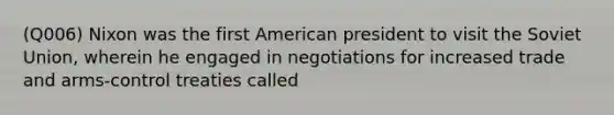 (Q006) Nixon was the first American president to visit the Soviet Union, wherein he engaged in negotiations for increased trade and arms-control treaties called