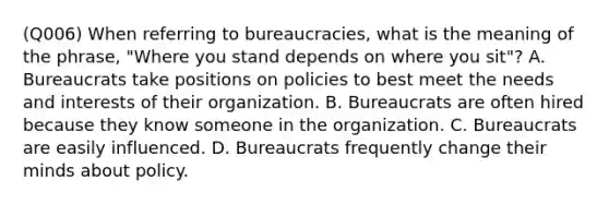 (Q006) When referring to bureaucracies, what is the meaning of the phrase, "Where you stand depends on where you sit"? A. Bureaucrats take positions on policies to best meet the needs and interests of their organization. B. Bureaucrats are often hired because they know someone in the organization. C. Bureaucrats are easily influenced. D. Bureaucrats frequently change their minds about policy.