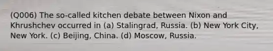 (Q006) The so-called kitchen debate between Nixon and Khrushchev occurred in (a) Stalingrad, Russia. (b) New York City, New York. (c) Beijing, China. (d) Moscow, Russia.