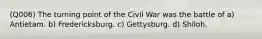 (Q006) The turning point of the Civil War was the battle of a) Antietam. b) Fredericksburg. c) Gettysburg. d) Shiloh.