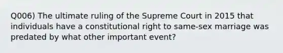 Q006) The ultimate ruling of the Supreme Court in 2015 that individuals have a constitutional right to same-sex marriage was predated by what other important event?