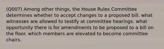 (Q007) Among other things, the House Rules Committee determines whether to accept changes to a proposed bill. what witnesses are allowed to testify at committee hearings. what opportunity there is for amendments to be proposed to a bill on the floor. which members are elevated to become committee chairs.