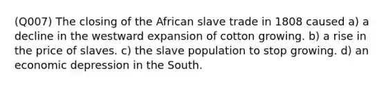 (Q007) The closing of the African slave trade in 1808 caused a) a decline in the westward expansion of cotton growing. b) a rise in the price of slaves. c) the slave population to stop growing. d) an economic depression in the South.