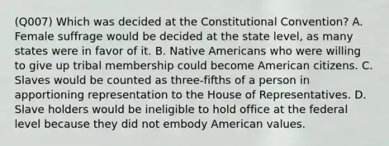 (Q007) Which was decided at the Constitutional Convention? A. Female suffrage would be decided at the state level, as many states were in favor of it. B. Native Americans who were willing to give up tribal membership could become American citizens. C. Slaves would be counted as three-fifths of a person in apportioning representation to the House of Representatives. D. Slave holders would be ineligible to hold office at the federal level because they did not embody American values.