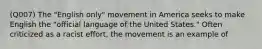 (Q007) The "English only" movement in America seeks to make English the "official language of the United States." Often criticized as a racist effort, the movement is an example of