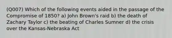 (Q007) Which of the following events aided in the passage of the Compromise of 1850? a) John Brown's raid b) the death of Zachary Taylor c) the beating of Charles Sumner d) the crisis over the Kansas-Nebraska Act