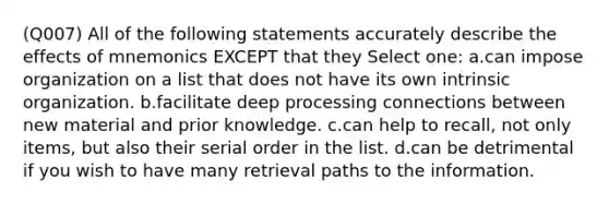 (Q007) All of the following statements accurately describe the effects of mnemonics EXCEPT that they Select one: a.can impose organization on a list that does not have its own intrinsic organization. b.facilitate deep processing connections between new material and prior knowledge. c.can help to recall, not only items, but also their serial order in the list. d.can be detrimental if you wish to have many retrieval paths to the information.