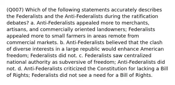 (Q007) Which of the following statements accurately describes the Federalists and the Anti-Federalists during the ratification debates? a. Anti-Federalists appealed more to merchants, artisans, and commercially oriented landowners; Federalists appealed more to small farmers in areas remote from commercial markets. b. Anti-Federalists believed that the clash of diverse interests in a large republic would enhance American freedom; Federalists did not. c. Federalists saw centralized national authority as subversive of freedom; Anti-Federalists did not. d. Anti-Federalists criticized the Constitution for lacking a Bill of Rights; Federalists did not see a need for a Bill of Rights.