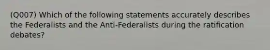 (Q007) Which of the following statements accurately describes the Federalists and the Anti-Federalists during the ratification debates?