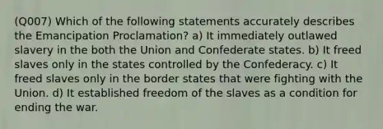 (Q007) Which of the following statements accurately describes the Emancipation Proclamation? a) It immediately outlawed slavery in the both the Union and Confederate states. b) It freed slaves only in the states controlled by the Confederacy. c) It freed slaves only in the border states that were fighting with the Union. d) It established freedom of the slaves as a condition for ending the war.