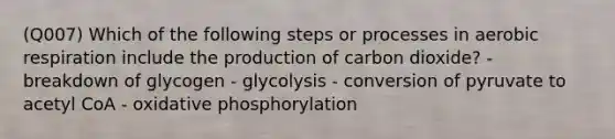 (Q007) Which of the following steps or processes in aerobic respiration include the production of carbon dioxide? - breakdown of glycogen - glycolysis - conversion of pyruvate to acetyl CoA - oxidative phosphorylation