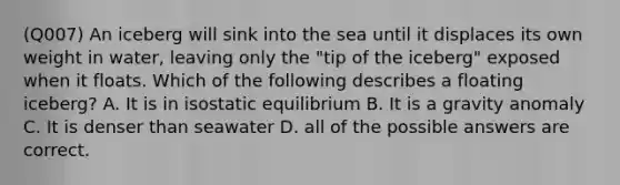 (Q007) An iceberg will sink into the sea until it displaces its own weight in water, leaving only the "tip of the iceberg" exposed when it floats. Which of the following describes a floating iceberg? A. It is in <a href='https://www.questionai.com/knowledge/kbpqHYXrbg-isostatic-equilibrium' class='anchor-knowledge'>isostatic equilibrium</a> B. It is a gravity anomaly C. It is denser than seawater D. all of the possible answers are correct.