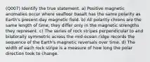 (Q007) Identify the true statement. a) Positive magnetic anomalies occur where seafloor basalt has the same polarity as Earth's present-day magnetic field. b) All polarity chrons are the same length of time; they differ only in the magnetic strengths they represent. c) The series of rock stripes perpendicular to and bilaterally symmetric across the mid-ocean ridge records the sequence of the Earth's magnetic reversals over time. d) The width of each rock stripe is a measure of how long the polar direction took to change.