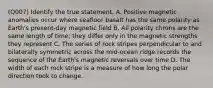 (Q007) Identify the true statement. A. Positive magnetic anomalies occur where seafloor basalt has the same polarity as Earth's present-day magnetic field B. All polarity chrons are the same length of time; they differ only in the magnetic strengths they represent C. The series of rock stripes perpendicular to and bilaterally symmetric across the mid-ocean ridge records the sequence of the Earth's magnetic reversals over time D. The width of each rock stripe is a measure of how long the polar direction took to change.