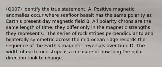 (Q007) Identify the true statement. A. Positive magnetic anomalies occur where seafloor basalt has the same polarity as Earth's present-day magnetic field B. All polarity chrons are the same length of time; they differ only in the magnetic strengths they represent C. The series of rock stripes perpendicular to and bilaterally symmetric across the mid-ocean ridge records the sequence of the Earth's magnetic reversals over time D. The width of each rock stripe is a measure of how long the polar direction took to change.