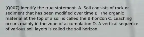 (Q007) Identify the true statement. A. Soil consists of rock or sediment that has been modified over time B. The organic material at the top of a soil is called the B-horizon C. Leaching occurs mainly in the zone of accumulation D. A vertical sequence of various soil layers is called the soil horizon.