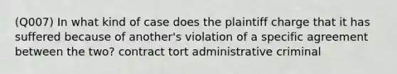 (Q007) In what kind of case does the plaintiff charge that it has suffered because of another's violation of a specific agreement between the two? contract tort administrative criminal