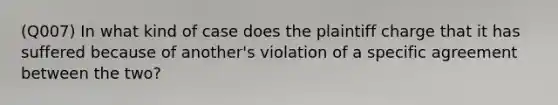 (Q007) In what kind of case does the plaintiff charge that it has suffered because of another's violation of a specific agreement between the two?