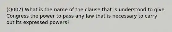 (Q007) What is the name of the clause that is understood to give Congress the power to pass any law that is necessary to carry out its expressed powers?