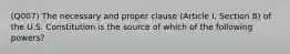 (Q007) The necessary and proper clause (Article I, Section 8) of the U.S. Constitution is the source of which of the following powers?