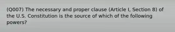 (Q007) The necessary and proper clause (Article I, Section 8) of the U.S. Constitution is the source of which of the following powers?