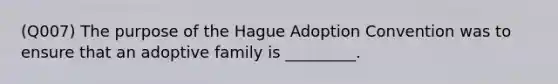 (Q007) The purpose of the Hague Adoption Convention was to ensure that an adoptive family is _________.