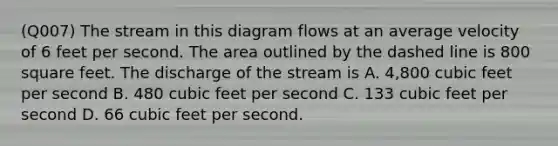 (Q007) The stream in this diagram flows at an average velocity of 6 feet per second. The area outlined by the dashed line is 800 square feet. The discharge of the stream is A. 4,800 cubic feet per second B. 480 cubic feet per second C. 133 cubic feet per second D. 66 cubic feet per second.