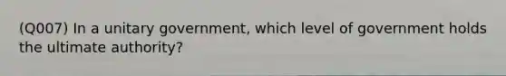 (Q007) In a unitary government, which level of government holds the ultimate authority?