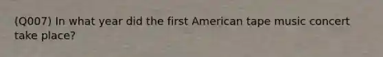 (Q007) In what year did the first American tape music concert take place?