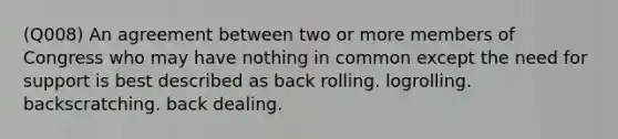 (Q008) An agreement between two or more members of Congress who may have nothing in common except the need for support is best described as back rolling. logrolling. backscratching. back dealing.